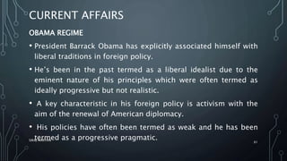 CURRENT AFFAIRS
OBAMA REGIME
• President Barrack Obama has explicitly associated himself with
liberal traditions in foreign policy.
• He’s been in the past termed as a liberal idealist due to the
eminent nature of his principles which were often termed as
ideally progressive but not realistic.
• A key characteristic in his foreign policy is activism with the
aim of the renewal of American diplomacy.
• His policies have often been termed as weak and he has been
termed as a progressive pragmatic.SIRAJ MARYAN
61
 