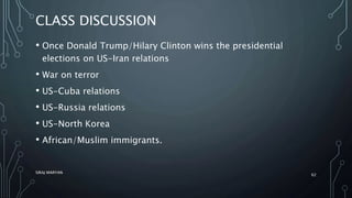 CLASS DISCUSSION
• Once Donald Trump/Hilary Clinton wins the presidential
elections on US-Iran relations
• War on terror
• US-Cuba relations
• US-Russia relations
• US-North Korea
• African/Muslim immigrants.
SIRAJ MARYAN
62
 