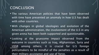 CONCLUSION
• The various American policies that have been observed
with time have presented an anomaly in how U.S has dealt
with other countries.
• With changes in global ideologies and evolution of the
American administration, the involvement of the U.S in any
given arena has been both supported and questionable.
• Looking at the gruesome impact observed from the
outcome in countries such as Iraq, Afghanistan, Syria and
USSR among others; it is crucial for U.S foreign
policymakers to be mindful of the penalties as a result of
their military assistance and use of force.
SIRAJ MARYAN
63
 