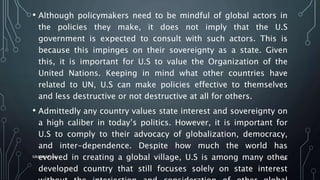 • Although policymakers need to be mindful of global actors in
the policies they make, it does not imply that the U.S
government is expected to consult with such actors. This is
because this impinges on their sovereignty as a state. Given
this, it is important for U.S to value the Organization of the
United Nations. Keeping in mind what other countries have
related to UN, U.S can make policies effective to themselves
and less destructive or not destructive at all for others.
• Admittedly any country values state interest and sovereignty on
a high caliber in today’s politics. However, it is important for
U.S to comply to their advocacy of globalization, democracy,
and inter-dependence. Despite how much the world has
evolved in creating a global village, U.S is among many other
developed country that still focuses solely on state interest
SIRAJ MARYAN
64
 