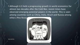 • Although U.S held a progressing growth in world economics for
almost two decades after the Cold War, recent times have
observed emerging potential powers in the world. This is seen
among countries such as China, India, Brazil and Russia among
others (Pew Research Center, 2014).
SIRAJ MARYAN
7
 