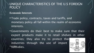 UNIQUE CHARACTERISTICS OF THE U.S FOREIGN
POLICY
Economic Interests
• Trade policy, contracts, taxes and tariffs, and
monetary policy all fall within the realm of economic
interests.
• Governments do their best to make sure that their
export products make it to retail shelves in other
countries; they also try to protect their domestic
industries through the use of import tariffs and
subsidies.SIRAJ MARYAN
8
 