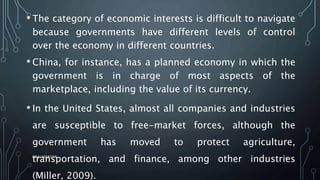 • The category of economic interests is difficult to navigate
because governments have different levels of control
over the economy in different countries.
• China, for instance, has a planned economy in which the
government is in charge of most aspects of the
marketplace, including the value of its currency.
• In the United States, almost all companies and industries
are susceptible to free-market forces, although the
government has moved to protect agriculture,
transportation, and finance, among other industries
(Miller, 2009).
SIRAJ MARYAN
9
 