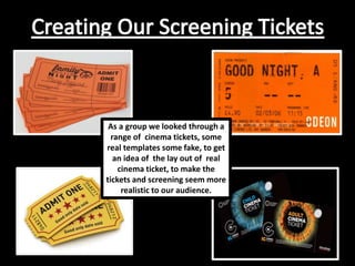 As a group we looked through a
range of cinema tickets, some
real templates some fake, to get
an idea of the lay out of real
cinema ticket, to make the
tickets and screening seem more
realistic to our audience.
 