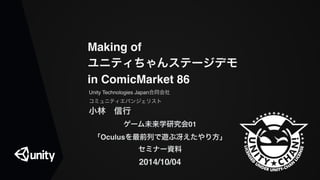 Making of 
ユニティちゃんステージデモ 
in ComicMarket 86 
Unity Technologies Japan合同会社! 
コミュニティエバンジェリスト! 
小林　信行" 
ゲーム未来学研究会01" 
「Oculusを最前列で遊ぶ冴えたやり方」" 
セミナー資料" 
2014/10/04 
 