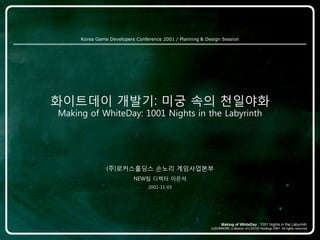 Korea Game Developers Conference 2001 / Planning & Design Session




화이트데이 개발기: 미궁 속의 천일야화
Making of WhiteDay: 1001 Nights in the Labyrinth




               (주)로커스홀딩스 손노리 게임사업본부
                          NEW팀 디렉터 이은석
                                2001-11-03
 
