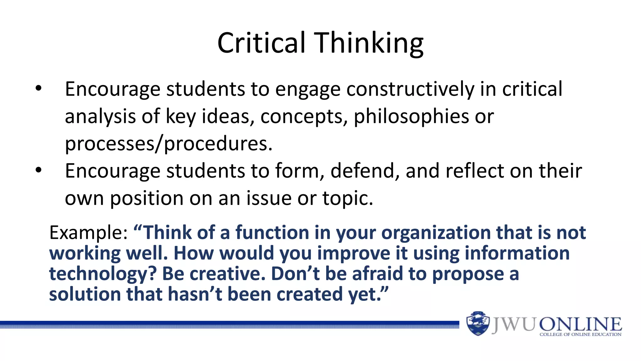 Critical Thinking
Example: “Think of a function in your organization that is not
working well. How would you improve it using information
technology? Be creative. Don’t be afraid to propose a
solution that hasn’t been created yet.”
• Encourage students to engage constructively in critical
analysis of key ideas, concepts, philosophies or
processes/procedures.
• Encourage students to form, defend, and reflect on their
own position on an issue or topic.
 