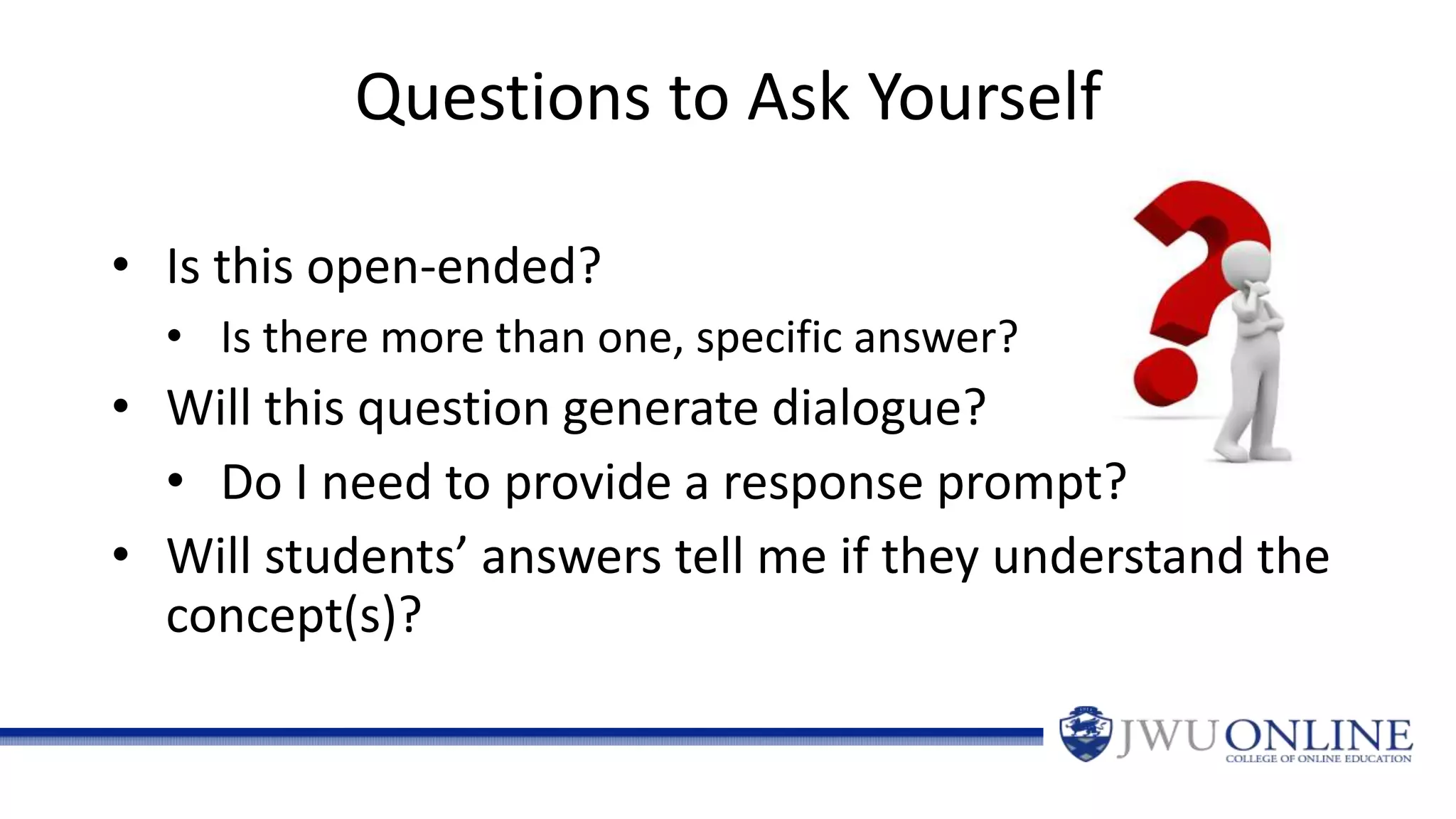 Questions to Ask Yourself
• Is this open-ended?
• Is there more than one, specific answer?
• Will this question generate dialogue?
• Do I need to provide a response prompt?
• Will students’ answers tell me if they understand the
concept(s)?
 
