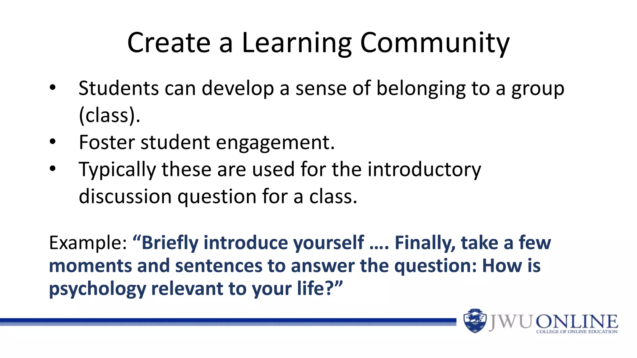 Create a Learning Community
Example: “Briefly introduce yourself …. Finally, take a few
moments and sentences to answer the question: How is
psychology relevant to your life?”
• Students can develop a sense of belonging to a group
(class).
• Foster student engagement.
• Typically these are used for the introductory
discussion question for a class.
 