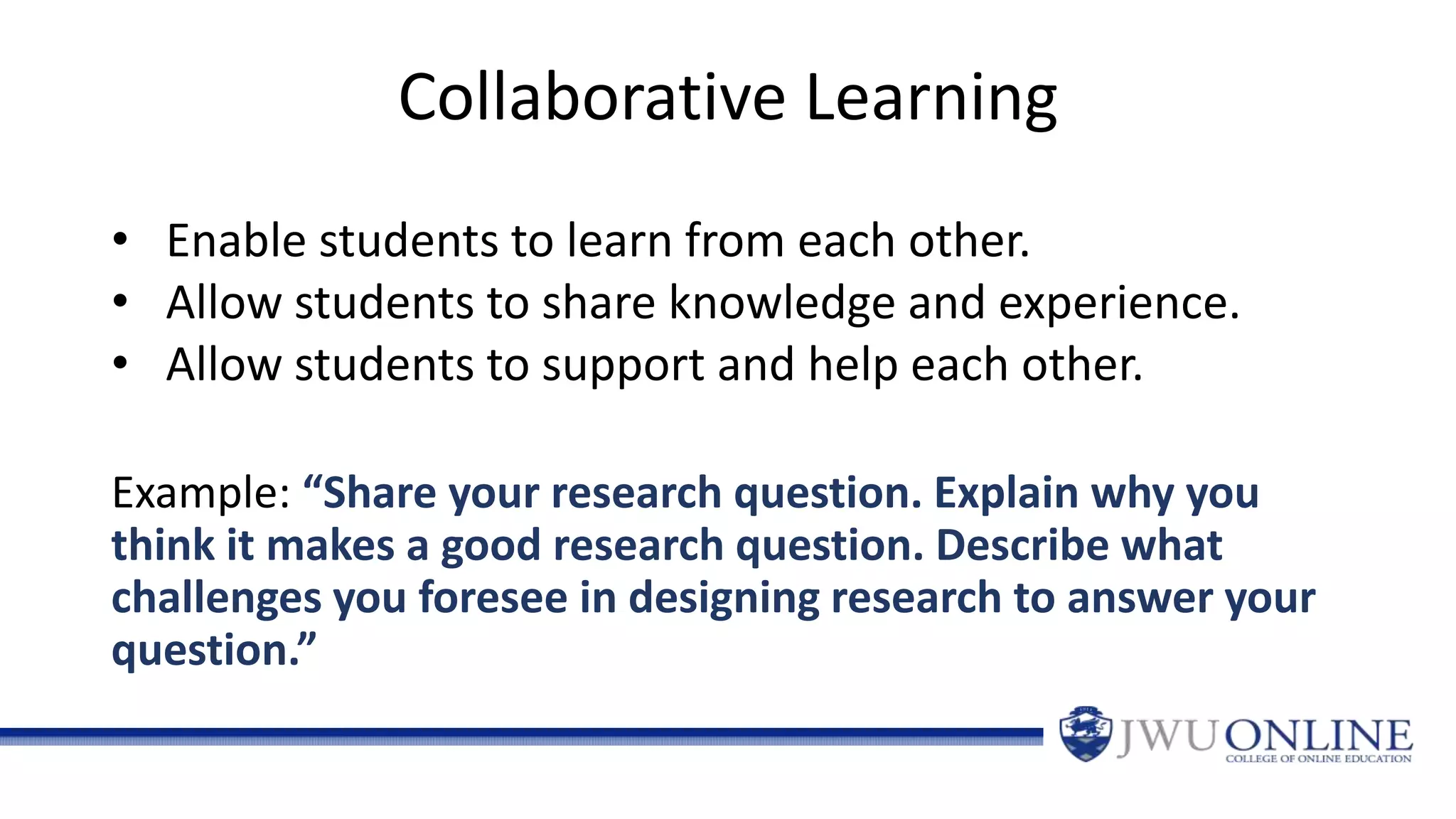 Collaborative Learning
Example: “Share your research question. Explain why you
think it makes a good research question. Describe what
challenges you foresee in designing research to answer your
question.”
• Enable students to learn from each other.
• Allow students to share knowledge and experience.
• Allow students to support and help each other.
 