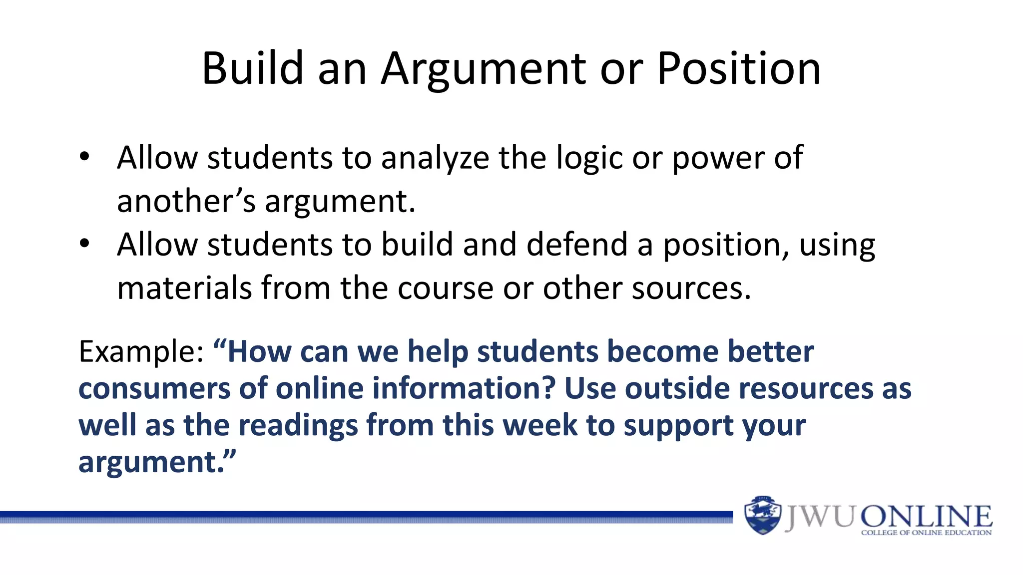 Build an Argument or Position
Example: “How can we help students become better
consumers of online information? Use outside resources as
well as the readings from this week to support your
argument.”
• Allow students to analyze the logic or power of
another’s argument.
• Allow students to build and defend a position, using
materials from the course or other sources.
 