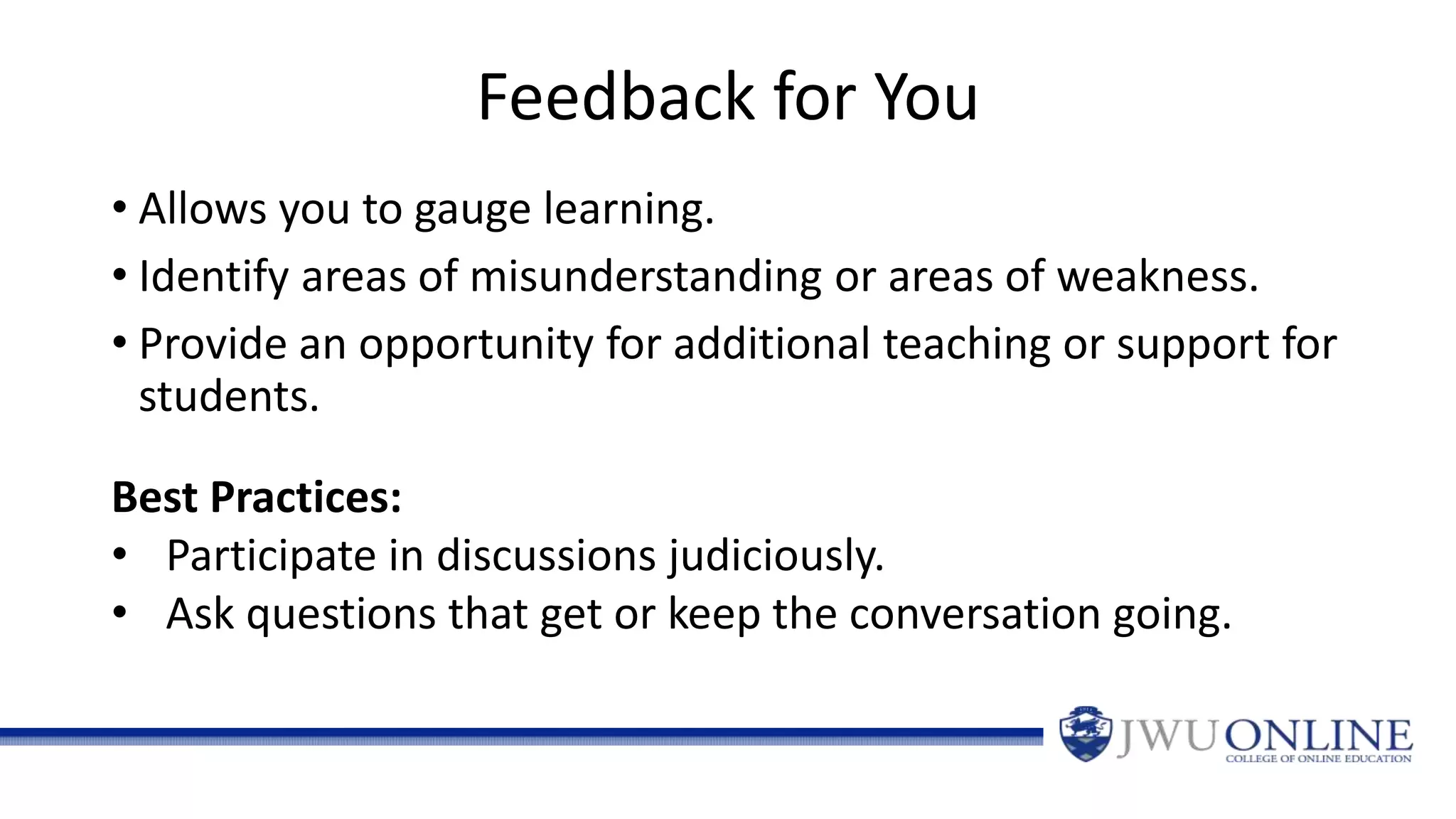Feedback for You
• Allows you to gauge learning.
• Identify areas of misunderstanding or areas of weakness.
• Provide an opportunity for additional teaching or support for
students.
Best Practices:
• Participate in discussions judiciously.
• Ask questions that get or keep the conversation going.
 