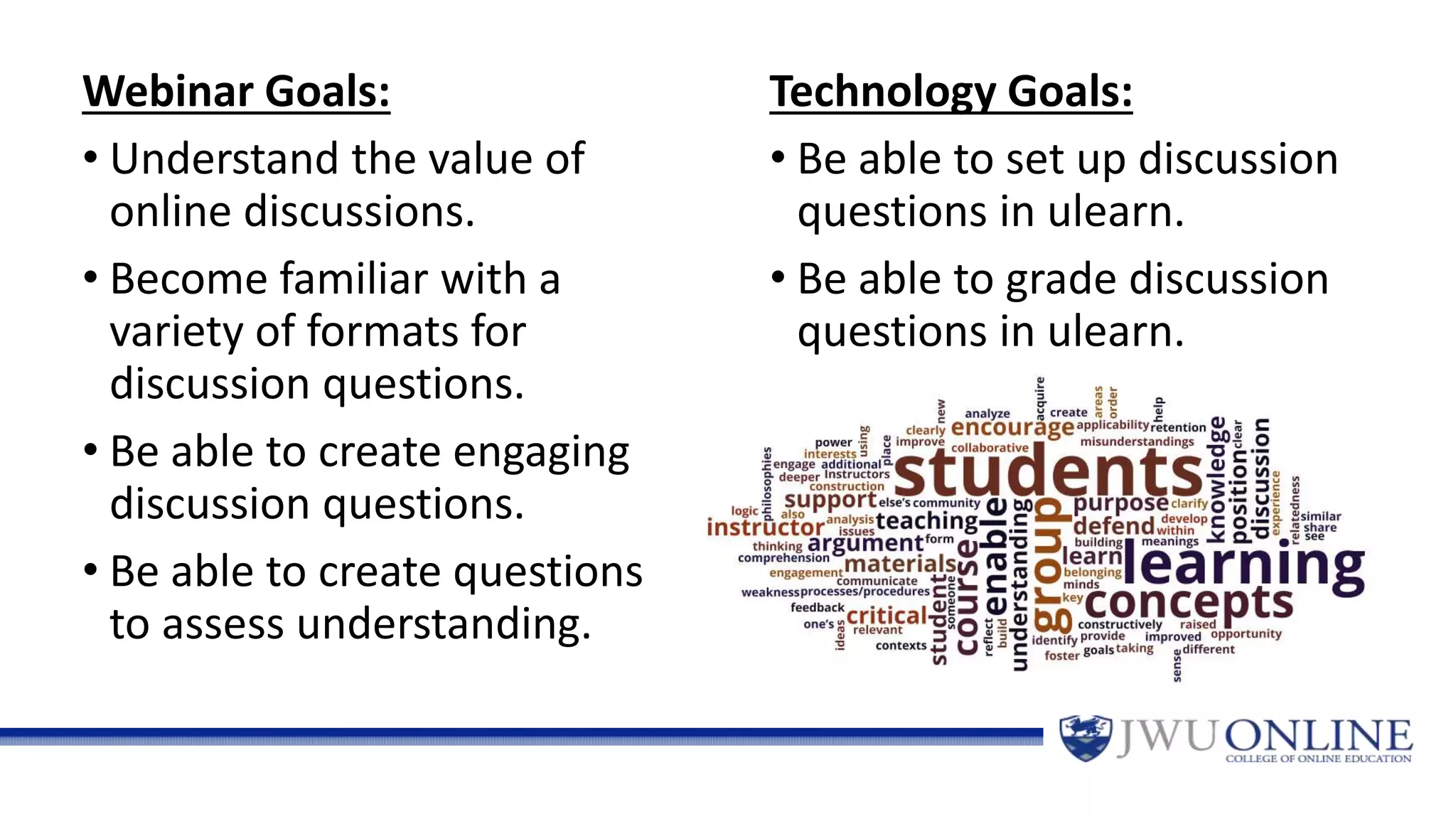Webinar Goals:
• Understand the value of
online discussions.
• Become familiar with a
variety of formats for
discussion questions.
• Be able to create engaging
discussion questions.
• Be able to create questions
to assess understanding.
Technology Goals:
• Be able to set up discussion
questions in ulearn.
• Be able to grade discussion
questions in ulearn.
 