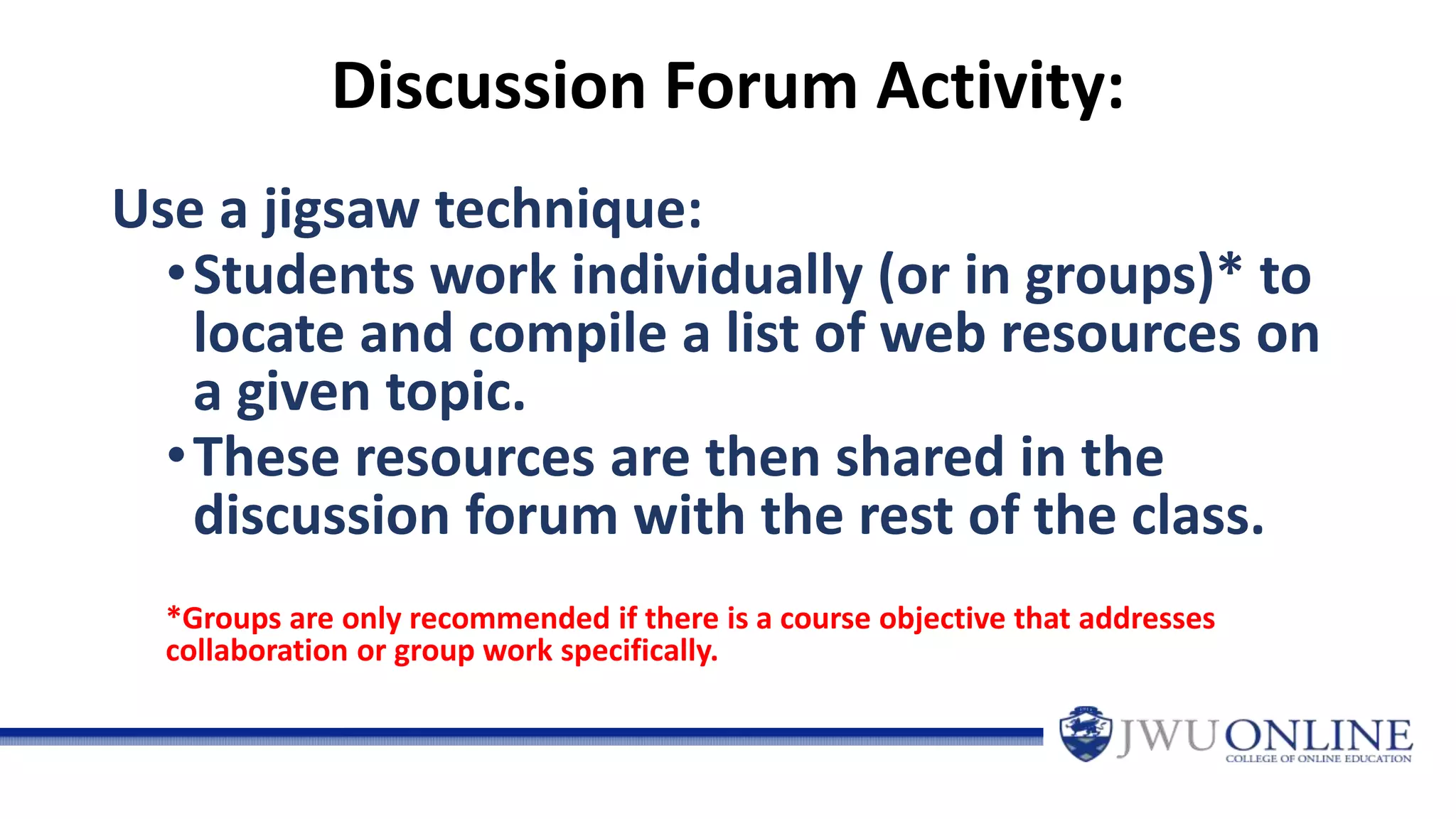 Discussion Forum Activity:
Use a jigsaw technique:
•Students work individually (or in groups)* to
locate and compile a list of web resources on
a given topic.
•These resources are then shared in the
discussion forum with the rest of the class.
*Groups are only recommended if there is a course objective that addresses
collaboration or group work specifically.
 