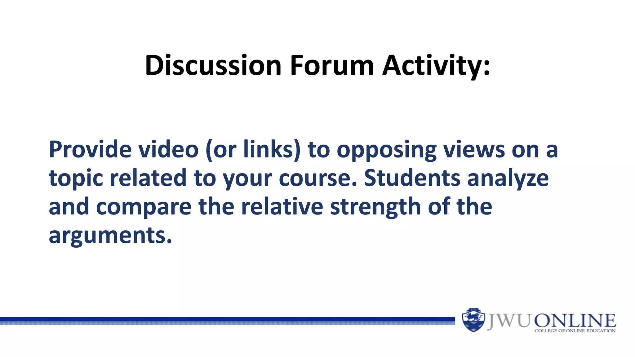 Discussion Forum Activity:
Provide video (or links) to opposing views on a
topic related to your course. Students analyze
and compare the relative strength of the
arguments.
 