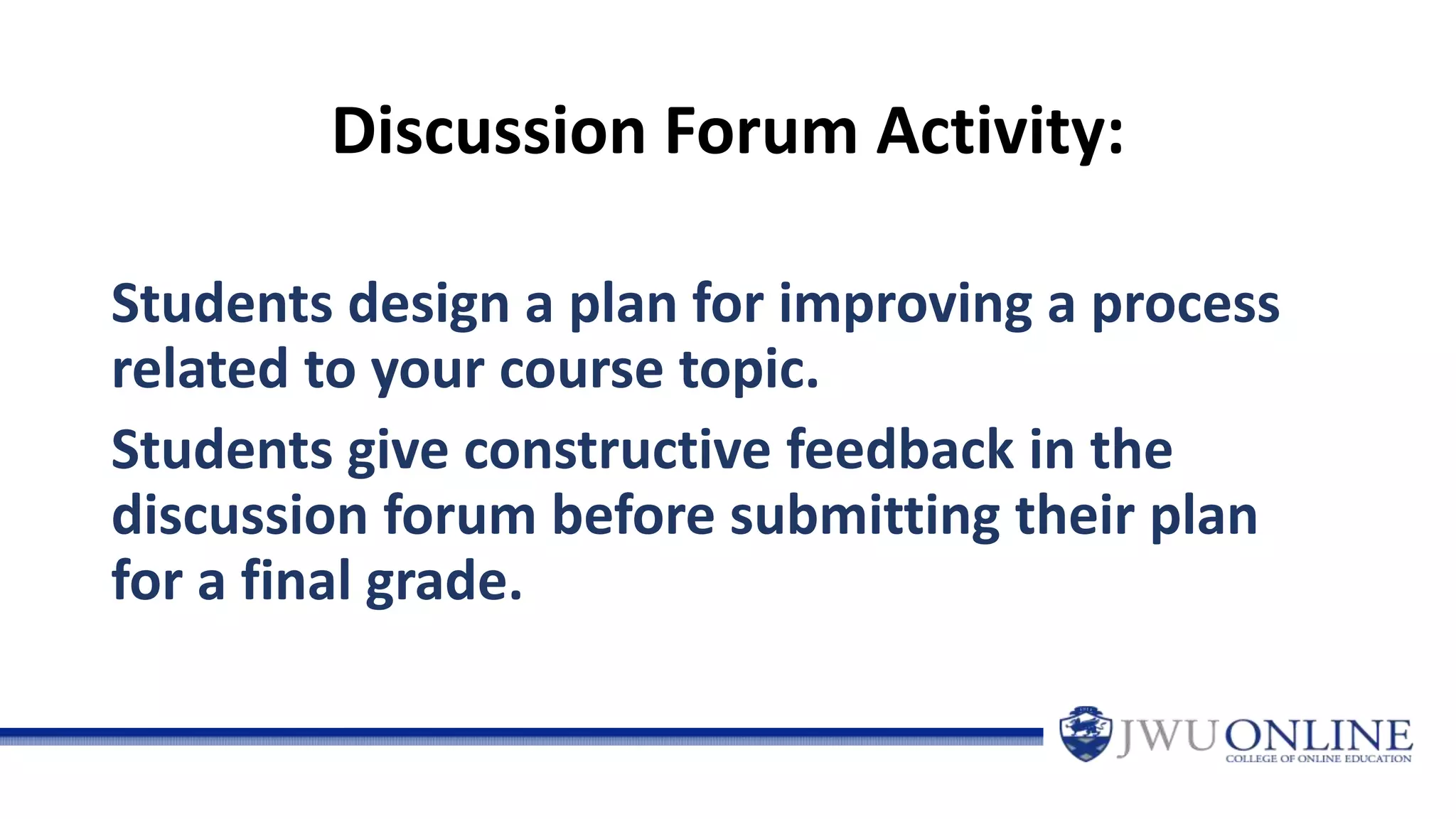Discussion Forum Activity:
Students design a plan for improving a process
related to your course topic.
Students give constructive feedback in the
discussion forum before submitting their plan
for a final grade.
 
