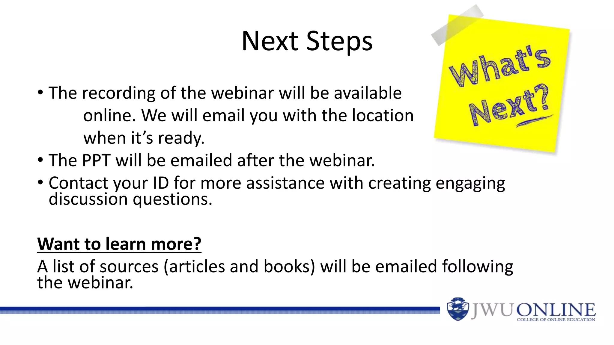 Next Steps
• The recording of the webinar will be available
online. We will email you with the location
when it’s ready.
• The PPT will be emailed after the webinar.
• Contact your ID for more assistance with creating engaging
discussion questions.
Want to learn more?
A list of sources (articles and books) will be emailed following
the webinar.
 