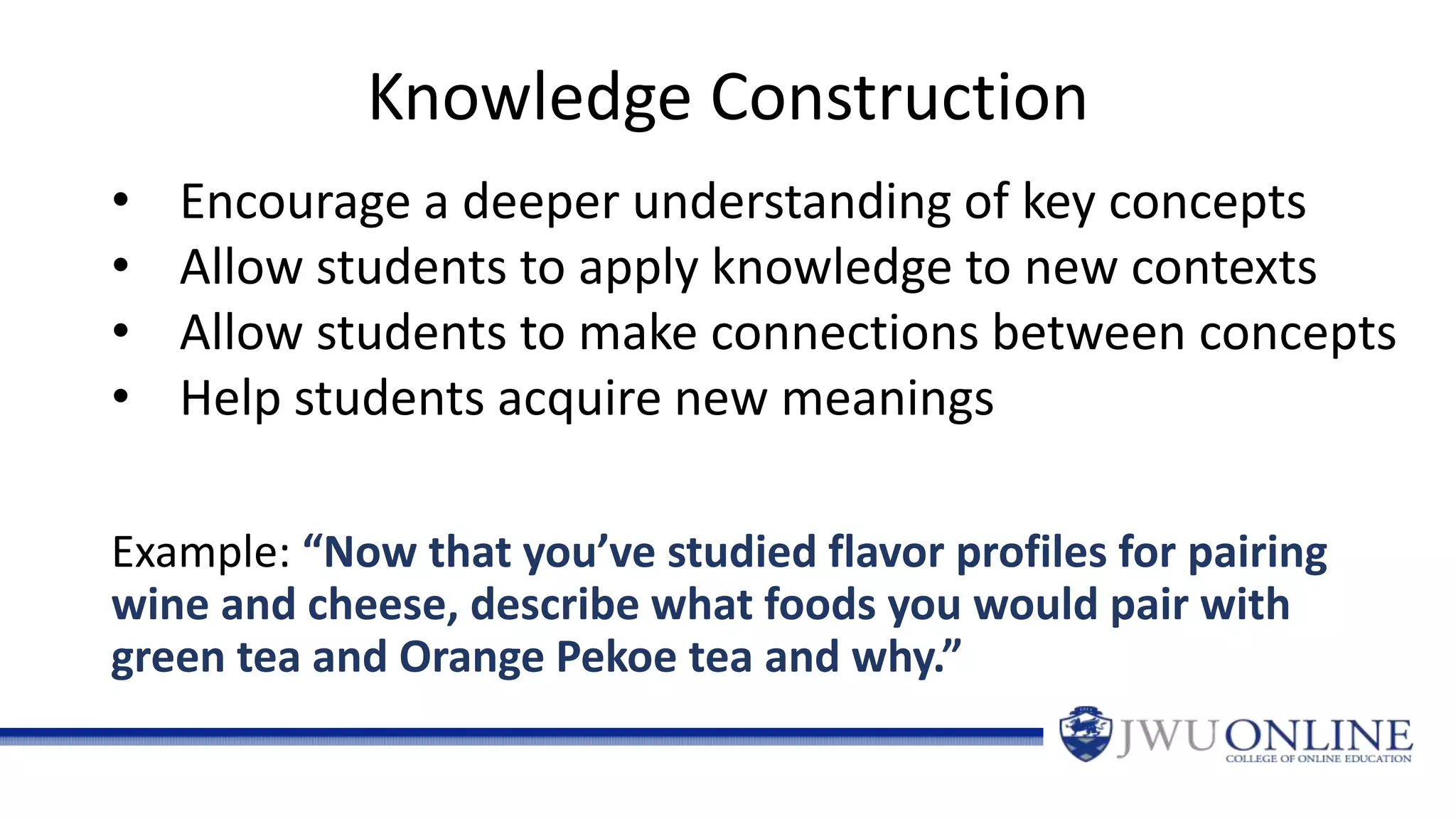 Example: “Now that you’ve studied flavor profiles for pairing
wine and cheese, describe what foods you would pair with
green tea and Orange Pekoe tea and why.”
Knowledge Construction
• Encourage a deeper understanding of key concepts
• Allow students to apply knowledge to new contexts
• Allow students to make connections between concepts
• Help students acquire new meanings
 