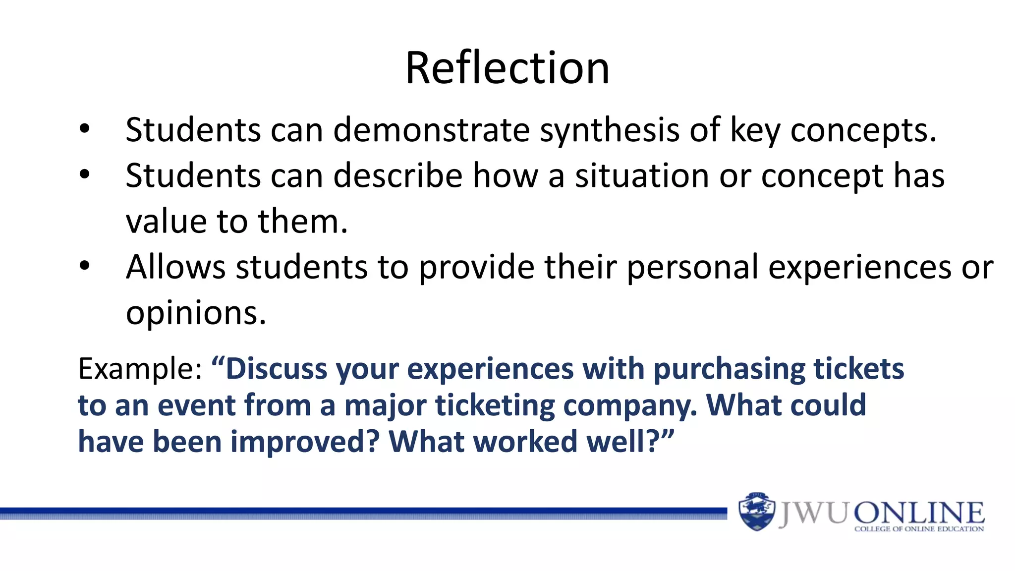 Reflection
Example: “Discuss your experiences with purchasing tickets
to an event from a major ticketing company. What could
have been improved? What worked well?”
• Students can demonstrate synthesis of key concepts.
• Students can describe how a situation or concept has
value to them.
• Allows students to provide their personal experiences or
opinions.
 