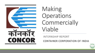 Making
Operations
Commercially
Viable
INTERNSHIP REPORT
CONTAINER CORPORATION OF INDIA
 