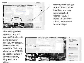 My completed collage
                         took no time at all to
                         download and once
                         the process had
                         reached ‘100%’ I
                         clicked to ‘Continue’
                         button to move on to
                         the next stage.


This message then
appeared and so I
pressed ‘click here to
download your
collage’, my collage
downloaded and I
saved the file in ‘my
pictures’ as JPEG file
so that I could use it
anywhere on my
blog work or in
 