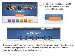 The site looked easy enough to
                                                 use and so I went ahead and
                                                 clicked ‘start creating’.




There were only 3 steps to create my collage ‘selecting a template’ from the options
provided ‘adding my own photos’ that were saved to my computer and then
‘saving/ downloading my completed collage’.
 