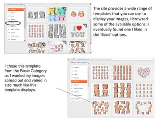 The site provides a wide range of
                           templates that you can use to
                           display your images, I browsed
                           some of the available options. I
                           eventually found one I liked in
                           the ‘Basic’ options.




I chose this template
from the Basic Category
as I wanted my images
spread out and varied in
size much like this
template displays.
 