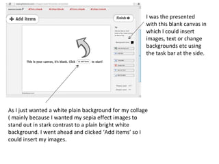 I was the presented
                                                       with this blank canvas in
                                                       which I could insert
                                                       images, text or change
                                                       backgrounds etc using
                                                       the task bar at the side.




As I just wanted a white plain background for my collage
( mainly because I wanted my sepia effect images to
stand out in stark contrast to a plain bright white
background. I went ahead and clicked ‘Add items’ so I
could insert my images.
 