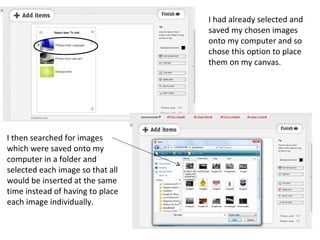 I had already selected and
                                  saved my chosen images
                                  onto my computer and so
                                  chose this option to place
                                  them on my canvas.




I then searched for images
which were saved onto my
computer in a folder and
selected each image so that all
would be inserted at the same
time instead of having to place
each image individually.
 