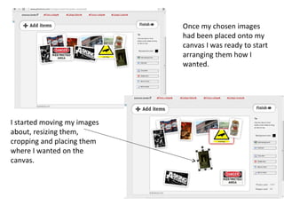 Once my chosen images
                             had been placed onto my
                             canvas I was ready to start
                             arranging them how I
                             wanted.




I started moving my images
about, resizing them,
cropping and placing them
where I wanted on the
canvas.
 