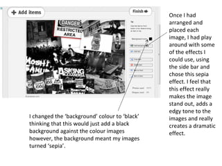 Once I had
                                               arranged and
                                               placed each
                                               image, I had play
                                               around with some
                                               of the effects I
                                               could use, using
                                               the side bar and
                                               chose this sepia
                                               effect. I feel that
                                               this effect really
                                               makes the image
                                               stand out, adds a
                                               edgy tone to the
I changed the ‘background’ colour to ‘black’   images and really
thinking that this would just add a black      creates a dramatic
background against the colour images           effect.
however, the background meant my images
turned ‘sepia’.
 