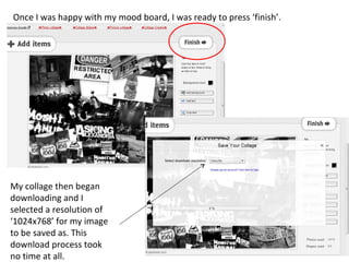 Once I was happy with my mood board, I was ready to press ‘finish’.




My collage then began
downloading and I
selected a resolution of
‘1024x768’ for my image
to be saved as. This
download process took
no time at all.
 