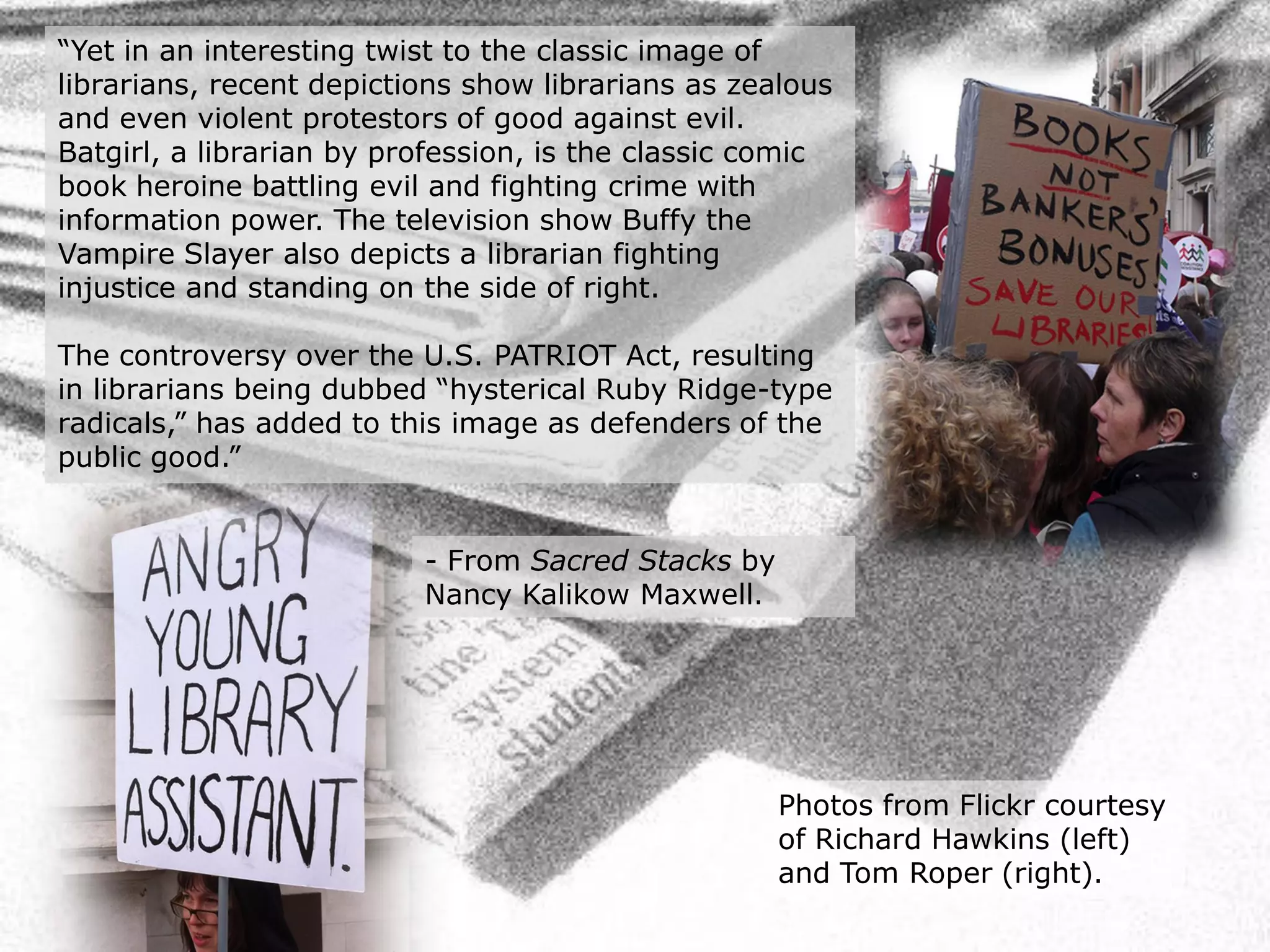 “Yet in an interesting twist to the classic image of
librarians, recent depictions show librarians as zealous
and even violent protestors of good against evil.
Batgirl, a librarian by profession, is the classic comic
book heroine battling evil and fighting crime with
information power. The television show Buffy the
Vampire Slayer also depicts a librarian fighting
injustice and standing on the side of right.

The controversy over the U.S. PATRIOT Act, resulting
in librarians being dubbed “hysterical Ruby Ridge-type
radicals,” has added to this image as defenders of the
public good.”


                          - From Sacred Stacks by
                          Nancy Kalikow Maxwell.




                                                    Photos from Flickr courtesy
                                                    of Richard Hawkins (left)
                                                    and Tom Roper (right).
 