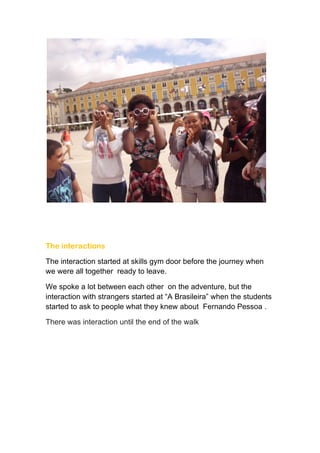  
	
  
	
  
The interactions
The interaction started at skills gym door before the journey when
we were all together ready to leave.
We spoke a lot between each other on the adventure, but the
interaction with strangers started at “A Brasileira” when the students
started to ask to people what they knew about Fernando Pessoa .
There was interaction until the end of the walk
 