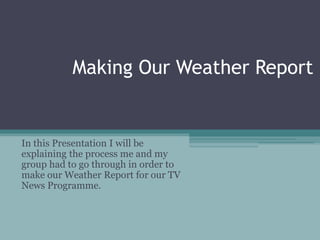 Making Our Weather Report
In this Presentation I will be
explaining the process me and my
group had to go through in order to
make our Weather Report for our TV
News Programme.
 