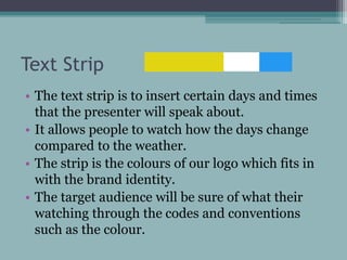 Text Strip
• The text strip is to insert certain days and times
that the presenter will speak about.
• It allows people to watch how the days change
compared to the weather.
• The strip is the colours of our logo which fits in
with the brand identity.
• The target audience will be sure of what their
watching through the codes and conventions
such as the colour.
 