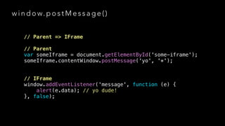 w i n d o w. p o s t M e s s a g e ( )
// Parent => IFrame
!

// Parent
var someIframe = document.getElementById('some-iframe');
someIframe.contentWindow.postMessage('yo', '*');
!
!

// IFrame
window.addEventListener('message', function (e) {
alert(e.data); // yo dude!
}, false);

 