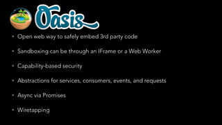 • Open web way to safely embed 3rd party code
• Sandboxing can be through an IFrame or a Web Worker
• Capability-based security
• Abstractions for services, consumers, events, and requests
• Async via Promises
• Wiretapping

 
