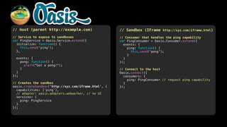 // Host (parent http://example.com)

// Sandbox (IFrame http://xyz.com/iframe.html)

!
// Service to expose to sandboxes
var PingService = Oasis.Service.extend({
initialize: function() {
this.send('ping');
},
!
events: {
pong: function() {
alert("Got a pong!");
}
}
});
!
// Creates the sandbox
oasis.createSandbox('http://xyz.com/iframe.html', {
capabilities: [‘ping’],
// adapter: oasis.adapters.webworker, // no UI
services: {
ping: PingService
}
});

!
// Consumer that handles the ping capability
var PingConsumer = Oasis.Consumer.extend({
events: {
ping: function() {
this.send('pong');
}
}
});
!
// Connect to the host
Oasis.connect({
consumers: {
ping: PingConsumer // request ping capability
}
});

 