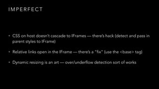 IMPERFECT

• CSS on host doesn’t cascade to IFrames — there’s hack (detect and pass in

parent styles to IFrame)

• Relative links open in the IFrame — there’s a “fix” (use the <base> tag)
• Dynamic resizing is an art — over/underflow detection sort of works

 