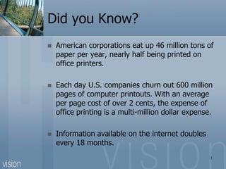 Did you Know?
   American corporations eat up 46 million tons of
    paper per year, nearly half being printed on
    office printers.

   Each day U.S. companies churn out 600 million
    pages of computer printouts. With an average
    per page cost of over 2 cents, the expense of
    office printing is a multi-million dollar expense.

   Information available on the internet doubles
    every 18 months.
                                                     1
 