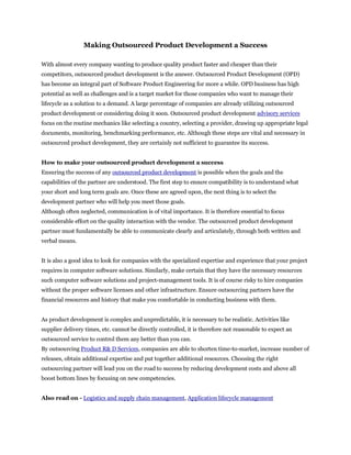 Making Outsourced Product Development a Success

With almost every company wanting to produce quality product faster and cheaper than their
competitors, outsourced product development is the answer. Outsourced Product Development (OPD)
has become an integral part of Software Product Engineering for more a while. OPD business has high
potential as well as challenges and is a target market for those companies who want to manage their
lifecycle as a solution to a demand. A large percentage of companies are already utilizing outsourced
product development or considering doing it soon. Outsourced product development advisory services
focus on the routine mechanics like selecting a country, selecting a provider, drawing up appropriate legal
documents, monitoring, benchmarking performance, etc. Although these steps are vital and necessary in
outsourced product development, they are certainly not sufficient to guarantee its success.


How to make your outsourced product development a success
Ensuring the success of any outsourced product development is possible when the goals and the
capabilities of the partner are understood. The first step to ensure compatibility is to understand what
your short and long term goals are. Once these are agreed upon, the next thing is to select the
development partner who will help you meet those goals.
Although often neglected, communication is of vital importance. It is therefore essential to focus
considerable effort on the quality interaction with the vendor. The outsourced product development
partner must fundamentally be able to communicate clearly and articulately, through both written and
verbal means.


It is also a good idea to look for companies with the specialized expertise and experience that your project
requires in computer software solutions. Similarly, make certain that they have the necessary resources
such computer software solutions and project-management tools. It is of course risky to hire companies
without the proper software licenses and other infrastructure. Ensure outsourcing partners have the
financial resources and history that make you comfortable in conducting business with them.


As product development is complex and unpredictable, it is necessary to be realistic. Activities like
supplier delivery times, etc. cannot be directly controlled, it is therefore not reasonable to expect an
outsourced service to control them any better than you can.
By outsourcing Product R& D Services, companies are able to shorten time-to-market, increase number of
releases, obtain additional expertise and put together additional resources. Choosing the right
outsourcing partner will lead you on the road to success by reducing development costs and above all
boost bottom lines by focusing on new competencies.


Also read on - Logistics and supply chain management, Application lifecycle management
 