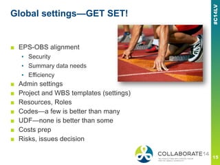Global settings—GET SET!
■ EPS-OBS alignment
▪ Security
▪ Summary data needs
▪ Efficiency
■ Admin settings
■ Project and WBS templates (settings)
■ Resources, Roles
■ Codes—a few is better than many
■ UDF—none is better than some
■ Costs prep
■ Risks, issues decision
 