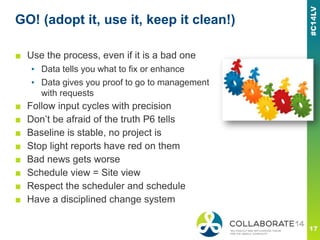 GO! (adopt it, use it, keep it clean!)
■ Use the process, even if it is a bad one
▪ Data tells you what to fix or enhance
▪ Data gives you proof to go to management
with requests
■ Follow input cycles with precision
■ Don’t be afraid of the truth P6 tells
■ Baseline is stable, no project is
■ Stop light reports have red on them
■ Bad news gets worse
■ Schedule view = Site view
■ Respect the scheduler and schedule
■ Have a disciplined change system
 