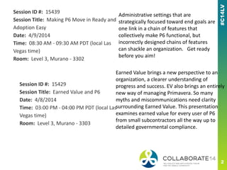 Session ID #: 15439
Session Title: Making P6 Move in Ready and
Adoption Easy
Date: 4/9/2014
Time: 08:30 AM - 09:30 AM PDT (local Las
Vegas time)
Room: Level 3, Murano - 3302
Session ID #: 15429
Session Title: Earned Value and P6
Date: 4/8/2014
Time: 03:00 PM - 04:00 PM PDT (local Las
Vegas time)
Room: Level 3, Murano - 3303
Administrative settings that are
strategically focused toward end goals are
one link in a chain of features that
collectively make P6 functional, but
incorrectly designed chains of features
can shackle an organization. Get ready
before you aim!
Earned Value brings a new perspective to an
organization, a clearer understanding of
progress and success. EV also brings an entirely
new way of managing Primavera. So many
myths and miscommunications need clarity
surrounding Earned Value. This presentation
examines earned value for every user of P6
from small subcontractors all the way up to
detailed governmental compliance.
 