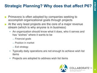Strategic Planning? Why does that affect P6?
■ Primavera is often adopted by companies seeking to
accomplish organizational goals through projects
■ At the very least projects are the core of a major revenue
stream (which is why anyone is in business)
▪ An organization should know what it does, who it serves and
has “wishes” where it wants to be
— Financial goals
— Position in market
— Exit strategy
▪ Typically daily operations are not enough to achieve wish list
items
▪ Projects are adopted to address wish list items
 