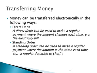    Money can be transferred electronically in the
    following ways:
     Direct Debit
     A direct debit can be used to make a regular
     payment where the amount changes each time, e.g.
     the electricity bill
     Standing Order
     A standing order can be used to make a regular
     payment where the amount is the same each time,
     e.g. a regular donation to charity




                                        9
 