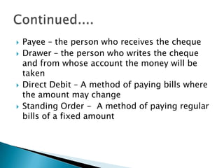    Payee – the person who receives the cheque
   Drawer – the person who writes the cheque
    and from whose account the money will be
    taken
   Direct Debit – A method of paying bills where
    the amount may change
   Standing Order - A method of paying regular
    bills of a fixed amount
 