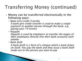    Money can be transferred electronically in the
    following ways:
     Bank Giro Credit Transfer
     A bank giro credit transfer is used to make a single
     payment to another person through the bank, e.g.
     paying your TV licence
     Paypath
     Paypath is used by employers to transfer the wages of
     their employees directly into their bank accounts each
     payday
     Bank draft
     A bank draft is a form of a cheque which a bank draws
     on itself. You pay the bank and they issue a bank draft
     made out to the person you want to pay


                                               9
 