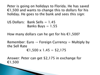 Peter is going on holidays to Florida. He has saved
€1,500 and wants to change this to dollars for his
holiday. He goes to the bank and sees this sign:

US Dollars: Bank Sells = 1.45
            Banks Buys = 1.55

How many dollars can he get for his €1,500?

Remember: Euro → Foreign Currency = Multiply by
the Sell Rate
             €1,500 x 1.45 = $2,175

Answer: Peter can get $2,175 in exchange for
€1,500
 